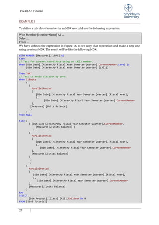 The OLAP Tutorial
27
EXAMPLE 3
To define a calculated member in an MDX we could use the following expression:
With Member [MemberName] AS …
Select …
From …
We have defined the expression in Figure 16, so we copy that expression and make a new one
using previous MDX. The result will be like the following MDX:
WITH MEMBER [Measures].[UBPG] AS
Case
// Test for current coordinate being on (All) member.
When [Dim Date].[Hierarchy Fiscal Year Semester Quarter].CurrentMember.Level Is
[Dim Date].[Hierarchy Fiscal Year Semester Quarter].[(All)]
Then "NA"
// Test to avoid division by zero.
When IsEmpty
(
(
ParallelPeriod
(
[Dim Date].[Hierarchy Fiscal Year Semester Quarter].[Fiscal Year],
1,
[Dim Date].[Hierarchy Fiscal Year Semester Quarter].CurrentMember
),
[Measures].[Units Balance]
)
)
Then Null
Else (
( [Dim Date].[Hierarchy Fiscal Year Semester Quarter].CurrentMember,
[Measures].[Units Balance] )
-
(
ParallelPeriod
(
[Dim Date].[Hierarchy Fiscal Year Semester Quarter].[Fiscal Year],
1,
[Dim Date].[Hierarchy Fiscal Year Semester Quarter].CurrentMember
),
[Measures].[Units Balance]
)
)
/
(
ParallelPeriod
(
[Dim Date].[Hierarchy Fiscal Year Semester Quarter].[Fiscal Year],
1,
[Dim Date].[Hierarchy Fiscal Year Semester Quarter].CurrentMember
),
[Measures].[Units Balance]
)
End
SELECT
[Dim Product].[Class].[All].Children On 0
FROM [SSAS Tutorial]
 