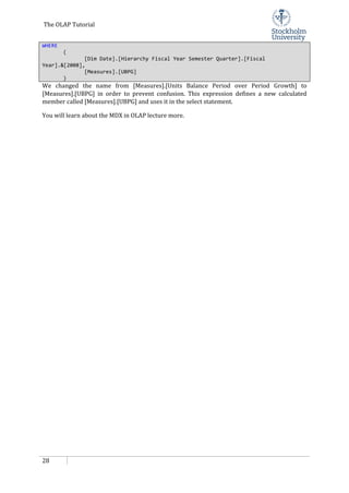 The OLAP Tutorial
28
WHERE
(
[Dim Date].[Hierarchy Fiscal Year Semester Quarter].[Fiscal
Year].&[2008],
[Measures].[UBPG]
)
We changed the name from [Measures].[Units Balance Period over Period Growth] to
[Measures].[UBPG] in order to prevent confusion. This expression defines a new calculated
member called [Measures].[UBPG] and uses it in the select statement.
You will learn about the MDX in OLAP lecture more.
 