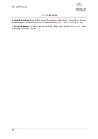 The OLAP Tutorial
30
BIBLIOGRAPHY
1. Kimball, Ralph, et al., et al. The Kimball Group Reader Relentlessly Practical Tools for Data
Warehousing and Business Intelligence. s.l. : Wiley Publishing, Inc., 2010. 978-0-470-56310-6.
2. Melomed, Edward, et al., et al. Microsoft SQL Server 2005 Analysis Services. s.l. : Sams
Publishing, 2007. 0-672-32782-1.
 