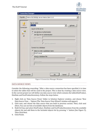The OLAP Tutorial
7
Figure 4 Connection Manager Window
DATA SOURCE VIEWS
Consider the following rewording: “After a data source connection has been specified, it is time
to select the tables that will be used in the project. This is done by creating a data source view.
In the current project we will define one data source view which contains the tablesDimProduct,
DimDate and FactProductInventory. Follow the steps below:
1. Right click on ‘Data Source Views’ folder in Solution Explorer window, and choose ‘New
Data Source View …’ Option (The ‘Data Source View Wizard’ window will appear).
2. Click next, and choose the data source that you built in previous section. Then, click next
(Here, You can see lists of available objects from the database).
3. Hold Ctrl key and select DimProduct, DimDate and FactProductInventory from the available
objects list and add them to the Included objects list by pressing ‘>’ button (See Figure 5).
Then Click Next.
4. Click Finish.
 