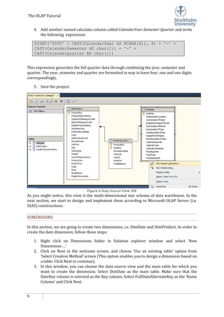The OLAP Tutorial
9
4. Add another named calculate column called CalendarYear-Semester-Quarter and write
the following expression:
RIGHT('0000' + CAST(CalendarYear AS NCHAR(4)), 4) + '-' +
CAST(CalendarSemester AS char(1)) + '-' +
CAST(CalendarQuarter AS char(1))
This expression generates the full quarter data through combining the year, semester and
quarter. The year, semester and quarter are formatted in way to have four, one and one digits
correspondingly.
5. Save the project.
Figure 6 Data Source View IDE
As you might notice, this view is the multi-dimensional star schema of data warehouse. In the
next section, we start to design and implement them according to Microsoft OLAP Server (i.e.
SSAS) constructions.
DIMENSIONS
In this section, we are going to create two dimensions, i.e. DimDate and DimProduct. In order to
create the date dimension, follow these steps:
1. Right click on Dimensions folder in Solution explorer window and select ‘New
Dimensions …’
2. Click on Next in the welcome screen, and choose ‘Use an existing table’ option from
‘Select Creation Method’ screen (This option enables you to design a dimension based on
a table. Click Next to continue).
3. In this window, you can choose the data source view and the main table for which you
want to create the dimension. Select DimDate as the main table. Make sure that the
DateKey column is selected as the Key column. Select FullDateAlternateKey as the ‘Name
Column’ and Click Next.
 