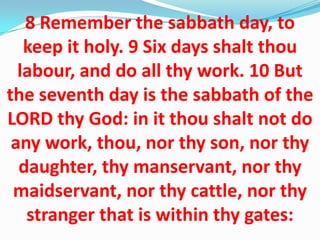 8 Remember the sabbath day, to
keep it holy. 9 Six days shalt thou
labour, and do all thy work. 10 But
the seventh day is the sabbath of the
LORD thy God: in it thou shalt not do
any work, thou, nor thy son, nor thy
daughter, thy manservant, nor thy
maidservant, nor thy cattle, nor thy
stranger that is within thy gates:
 