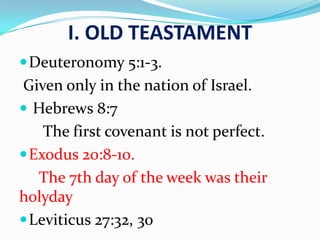 I. OLD TEASTAMENT
Deuteronomy 5:1-3.
Given only in the nation of Israel.
 Hebrews 8:7
The first covenant is not perfect.
Exodus 20:8-10.
The 7th day of the week was their
holyday
Leviticus 27:32, 30
 