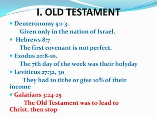 I. OLD TESTAMENT
 Deuteronomy 5:1-3.
Given only in the nation of Israel.
 Hebrews 8:7
The first covenant is not perfect.
 Exodus 20:8-10.
The 7th day of the week was their holyday
 Leviticus 27:32, 30
They had to tithe or give 10% of their
income
 Galatians 3:24-25
The Old Testament was to lead to
Christ, then stop
 