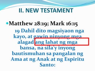 II. NEW TESTAMENT
Matthew 28:19; Mark 16:15
19 Dahil dito magsiyaon nga
kayo, at gawin ninyong mga
alagad ang lahat ng mga
bansa, na sila'y inyong
bautismuhan sa pangalan ng
Ama at ng Anak at ng Espiritu
Santo:
 