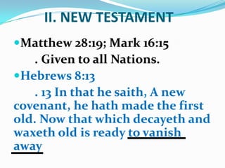 II. NEW TESTAMENT
Matthew 28:19; Mark 16:15
. Given to all Nations.
Hebrews 8:13
. 13 In that he saith, A new
covenant, he hath made the first
old. Now that which decayeth and
waxeth old is ready to vanish
away
 