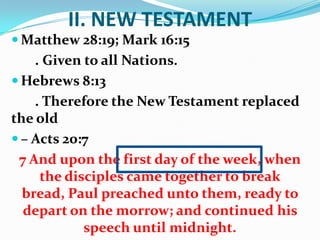 II. NEW TESTAMENT
 Matthew 28:19; Mark 16:15
. Given to all Nations.
 Hebrews 8:13
. Therefore the New Testament replaced
the old
 – Acts 20:7
7 And upon the first day of the week, when
the disciples came together to break
bread, Paul preached unto them, ready to
depart on the morrow; and continued his
speech until midnight.
 