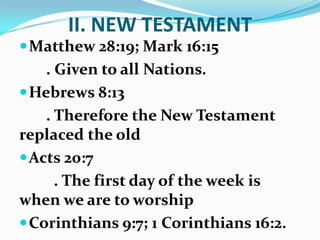 II. NEW TESTAMENT
Matthew 28:19; Mark 16:15
. Given to all Nations.
Hebrews 8:13
. Therefore the New Testament
replaced the old
Acts 20:7
. The first day of the week is
when we are to worship
Corinthians 9:7; 1 Corinthians 16:2.
 