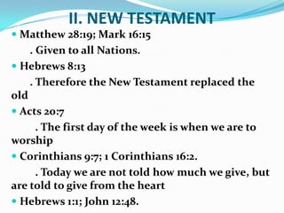 II. NEW TESTAMENT
 Matthew 28:19; Mark 16:15
. Given to all Nations.
 Hebrews 8:13
. Therefore the New Testament replaced the
old
 Acts 20:7
. The first day of the week is when we are to
worship
 Corinthians 9:7; 1 Corinthians 16:2.
. Today we are not told how much we give, but
are told to give from the heart
 Hebrews 1:1; John 12:48.
 