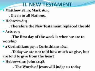 II. NEW TESTAMENT
 Matthew 28:19; Mark 16:15
. Given to all Nations.
 Hebrews 8:13
. Therefore the New Testament replaced the old
 Acts 20:7
. The first day of the week is when we are to
worship
 2 Corinthians 9:7; 1 Corinthians 16:2.
. Today we are not told how much we give, but
are told to give from the heart
 Hebrews 1:1; John 12:48.
. The Words of Jesus will judge us today
 
