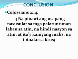 CONCLUSION:
Colossians 2:14.
14 Na pinawi ang usapang
nasusulat sa mga palatuntunan
laban sa atin, na hindi naayon sa
atin: at ito'y kaniyang inalis, na
ipinako sa krus;
 