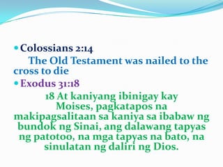 Colossians 2:14
The Old Testament was nailed to the
cross to die
Exodus 31:18
18 At kaniyang ibinigay kay
Moises, pagkatapos na
makipagsalitaan sa kaniya sa ibabaw ng
bundok ng Sinai, ang dalawang tapyas
ng patotoo, na mga tapyas na bato, na
sinulatan ng daliri ng Dios.
 