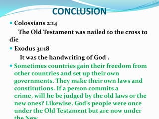 CONCLUSION
 Colossians 2:14
The Old Testament was nailed to the cross to
die
 Exodus 31:18
It was the handwriting of God .
 Sometimes countries gain their freedom from
other countries and set up their own
governments. They make their own laws and
constitutions. If a person commits a
crime, will he be judged by the old laws or the
new ones? Likewise, God’s people were once
under the Old Testament but are now under
 