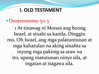 I. OLD TESTAMENT
Deuteronomy 5:1-3
1 At tinawag ni Moises ang buong
Israel, at sinabi sa kanila, Dinggin
mo, Oh Israel, ang mga palatuntunan at
mga kahatulan na aking sinalita sa
inyong mga pakinig sa araw na
ito, upang matutunan ninyo sila, at
ingatan at isagawa sila.
 