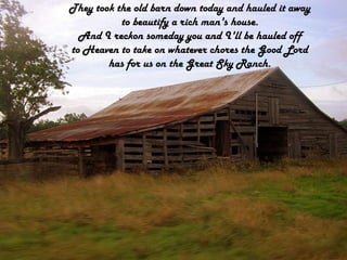 They took the old barn down today and hauled it awayto beautify a rich man's house.And I reckon someday you and I'll be hauled offto Heaven to take on whatever chores the Good Lordhas for us on the Great Sky Ranch.