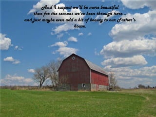 And I suspect we'll be more beautifulthen for the seasons we've been through here...and just maybe even add a bit of beauty to our Father's house.