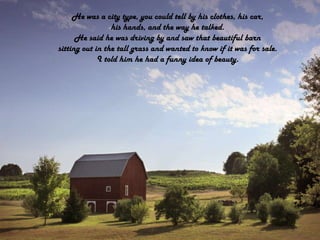 He was a city type, you could tell by his clothes, his car,his hands, and the way he talked.He said he was driving by and saw that beautiful barnsitting out in the tall grass and wanted to know if it was for sale.I told him he had a funny idea of beauty.