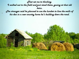 That set me to thinking.I walked out to the field and just stood there, gazing at that old barn.The stranger said he planned to use the lumber to line the walls of his den in a new country home he's building down the road.