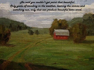 He said you couldn't get paint that beautiful.Only years of standing in the weather, bearing the storms and scorching sun, only that can produce beautiful barn wood.