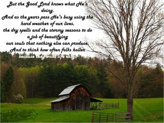 But the Good Lord knows what He's doing.And as the years pass He's busy using the hard weather of our lives,the dry spells and the stormy seasons to do a job of beautifyingour souls that nothing else can produce.And to think how often folks holler because they want life easy!