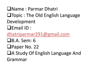 Name : Parmar Dhatri
Topic : The Old English Language
Development
Email ID :
dhatriparmar291@gmail.com
B.A. Sem: 6
Paper No. 22
A Study Of English Language And
Grammar
 