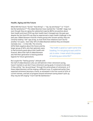 Health, Aging and the Future
What Will the Future “Go-Go” Years Bring? — “Up, Up and Away!”5 or “I Can’t
Get No Satisfaction?”6 The oldest Boomers have reached the “mid-60s” stage, but
even though they are aging the substantial majority (82%) are positive about
their health and most (72%) say their health hasn’t changed over the past year
despite the fact that 47% say they’ve experienced a major health challenge in the
past year. Oldest Boomers must be a hearty group who recover quickly; they are
certainly holding “old” age at bay, as most think that milestone won’t be for
another 12.5 years. Even fully 16% of oldest Boomers believe they are sharpest
mentally now — in their 60s. The minority
(23%) feels negative about the future and the
“My health is good so I spent some time
larger group of 42% who feel optimistic seem
to feel primarily good about their health and
traveling; I’m not going to wait until I'm
finances. More than half of oldest Boomers
sick to retire. I mean what’s the purpose
also feel their generation is leaving positive
of working your entire life?”
legacies for future generations.
But couple this “feeling groovy” attitude with
the half of oldest Boomers who are still behind in their retirement saving,
haven’t started or just don’t have retirement saving goals. It remains to be seen
if they will be “Up, Up and Away” through this active phase of retirement, or if
these oldest Boomers will be singing a different tune. If unplanned earlier than
expected retirement becomes a trend, as witnessed in this first round of 52% of
current retirees, and lack of progress toward retirement saving doesn’t pick up,
they may be left singing “I Can’t Get No Satisfaction.”

33

> The MetLife Study of the Oldest Boomers

 