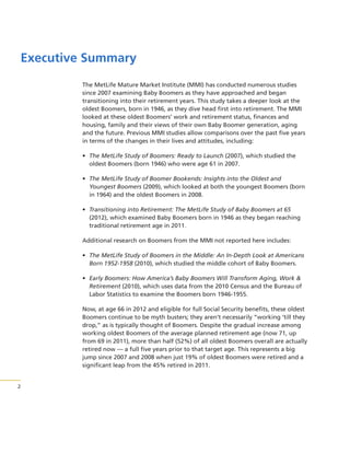 Executive Summary
The MetLife Mature Market Institute (MMI) has conducted numerous studies
since 2007 examining Baby Boomers as they have approached and began
transitioning into their retirement years. This study takes a deeper look at the
oldest Boomers, born in 1946, as they dive head first into retirement. The MMI
looked at these oldest Boomers’ work and retirement status, finances and
housing, family and their views of their own Baby Boomer generation, aging
and the future. Previous MMI studies allow comparisons over the past five years
in terms of the changes in their lives and attitudes, including:
• The MetLife Study of Boomers: Ready to Launch (2007), which studied the
oldest Boomers (born 1946) who were age 61 in 2007.
• The MetLife Study of Boomer Bookends: Insights into the Oldest and
Youngest Boomers (2009), which looked at both the youngest Boomers (born
in 1964) and the oldest Boomers in 2008.
• Transitioning into Retirement: The MetLife Study of Baby Boomers at 65
(2012), which examined Baby Boomers born in 1946 as they began reaching
traditional retirement age in 2011.
Additional research on Boomers from the MMI not reported here includes:
• The MetLife Study of Boomers in the Middle: An In-Depth Look at Americans
Born 1952-1958 (2010), which studied the middle cohort of Baby Boomers.
• Early Boomers: How America’s Baby Boomers Will Transform Aging, Work &
Retirement (2010), which uses data from the 2010 Census and the Bureau of
Labor Statistics to examine the Boomers born 1946-1955.
Now, at age 66 in 2012 and eligible for full Social Security benefits, these oldest
Boomers continue to be myth busters; they aren’t necessarily “working ‘till they
drop,” as is typically thought of Boomers. Despite the gradual increase among
working oldest Boomers of the average planned retirement age (now 71, up
from 69 in 2011), more than half (52%) of all oldest Boomers overall are actually
retired now — a full five years prior to that target age. This represents a big
jump since 2007 and 2008 when just 19% of oldest Boomers were retired and a
significant leap from the 45% retired in 2011.

2

 