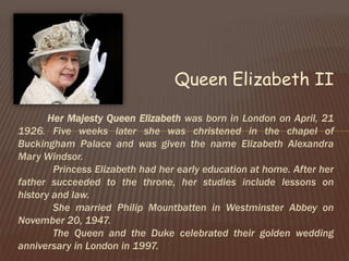 Queen Elizabeth II
Her Majesty Queen Elizabeth was born in London on April, 21
1926. Five weeks later she was christened in the chapel of
Buckingham Palace and was given the name Elizabeth Alexandra
Mary Windsor.
Princess Elizabeth had her early education at home. After her
father succeeded to the throne, her studies include lessons on
history and law.
She married Philip Mountbatten in Westminster Abbey on
November 20, 1947.
The Queen and the Duke celebrated their golden wedding
anniversary in London in 1997.
 