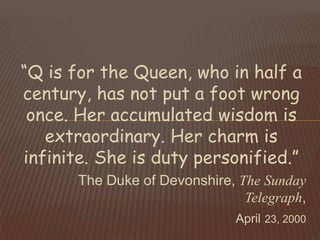 “Q is for the Queen, who in half a
century, has not put a foot wrong
once. Her accumulated wisdom is
extraordinary. Her charm is
infinite. She is duty personified.”
The Duke of Devonshire, The Sunday
Telegraph,
April 23, 2000
 