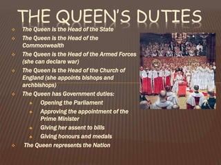  The Queen is the Head of the State
 The Queen is the Head of the
Commonwealth
 The Queen is the Head of the Armed Forces
(she can declare war)
 The Queen is the Head of the Church of
England (she appoints bishops and
archbishops)
 The Queen has Government duties:
♣ Opening the Parliament
♣ Approving the appointment of the
Prime Minister
♣ Giving her assent to bills
♣ Giving honours and medals
 The Queen represents the Nation
THE QUEEN’S DUTIES
 