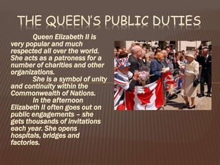 THE QUEEN’S PUBLIC DUTIES
Queen Elizabeth II is
very popular and much
respected all over the world.
She acts as a patroness for a
number of charities and other
organizations.
She is a symbol of unity
and continuity within the
Commonwealth of Nations.
In the afternoon
Elizabeth II often goes out on
public engagements – she
gets thousands of invitations
each year. She opens
hospitals, bridges and
factories.
 