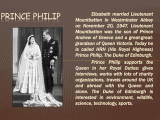 Elizabeth married Lieutenant
Mountbatten in Westminster Abbey
on November 20, 1947. Lieutenant
Mountbatten was the son of Prince
Andrew of Greece and a great-great-
grandson of Queen Victoria. Today he
is called HRH (His Royal Highness)
Prince Philip, The Duke of Edinburgh.
Prince Philip supports the
Queen in her Royal Duties: gives
interviews, works with lots of charity
organizations, travels around the UK
and abroad with the Queen and
alone. The Duke of Edinburgh is
interested in environment, wildlife,
science, technology, sports.
PRINCE PHILIP
 
