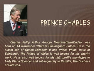 Charles Philip Arthur George Mountbatten-Windsor was
born on 14 November 1948 at Buckingham Palace. He is the
eldest son of Queen Elizabeth II and Prince Philip, Duke of
Edinburgh. The Prince of Wales is well known for his charity
work. He is also well known for his high profile marriages to
Lady Diana Spencer and subsequently to Camilla, The Duchess
of Cornwall.
PRINCE CHARLES
 