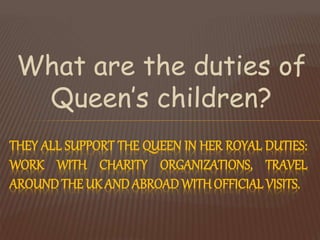 What are the duties of
Queen’s children?
THEY ALL SUPPORT THE QUEEN IN HER ROYAL DUTIES:
WORK WITH CHARITY ORGANIZATIONS, TRAVEL
AROUND THE UK ANDABROAD WITHOFFICIAL VISITS.
 