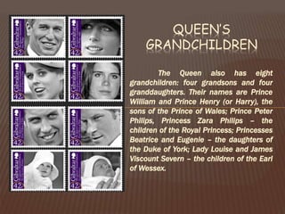 The Queen also has eight
grandchildren: four grandsons and four
granddaughters. Their names are Prince
William and Prince Henry (or Harry), the
sons of the Prince of Wales; Prince Peter
Philips, Princess Zara Philips – the
children of the Royal Princess; Princesses
Beatrice and Eugenie – the daughters of
the Duke of York; Lady Louise and James
Viscount Severn – the children of the Earl
of Wessex.
QUEEN’S
GRANDCHILDREN
 