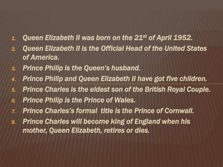 1. Queen Elizabeth II was born on the 21st of April 1952.
2. Queen Elizabeth II is the Official Head of the United States
of America.
3. Prince Philip is the Queen’s husband.
4. Prince Philip and Queen Elizabeth II have got five children.
5. Prince Charles is the eldest son of the British Royal Couple.
6. Prince Philip is the Prince of Wales.
7. Prince Charles’s formal title is the Prince of Cornwall.
8. Prince Charles will become king of England when his
mother, Queen Elizabeth, retires or dies.
 
