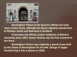 Buckingham Palace is the Queen's official and main
royal London home, although the Queen regularly spends time
at Windsor Castle and Balmoral in Scotland.
It has been the official London residence of Britain's
monarchy since 1837. Queen Victoria was the first monarch to
live there.
Buckingham Palace was originally a grand house built
by the Dukes of Buckingham for his wife. George IV began
transforming it into a palace in 1826.
 