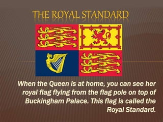 When the Queen is at home, you can see her
royal flag flying from the flag pole on top of
Buckingham Palace. This flag is called the
Royal Standard.
THE ROYAL STANDARD
 