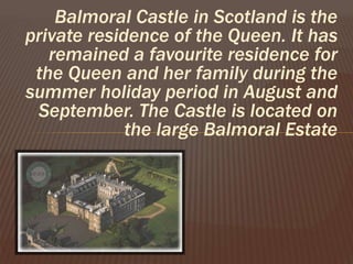 Balmoral Castle in Scotland is the
private residence of the Queen. It has
remained a favourite residence for
the Queen and her family during the
summer holiday period in August and
September. The Castle is located on
the large Balmoral Estate
 