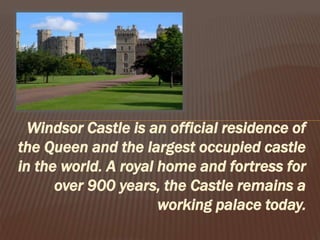 Windsor Castle is an official residence of
the Queen and the largest occupied castle
in the world. A royal home and fortress for
over 900 years, the Castle remains a
working palace today.
 