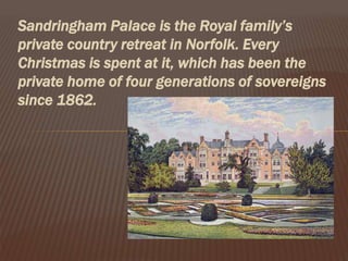 Sandringham Palace is the Royal family’s
private country retreat in Norfolk. Every
Christmas is spent at it, which has been the
private home of four generations of sovereigns
since 1862.
 