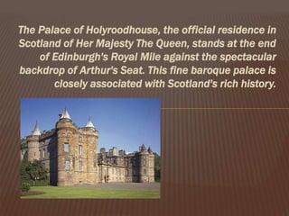 The Palace of Holyroodhouse, the official residence in
Scotland of Her Majesty The Queen, stands at the end
of Edinburgh's Royal Mile against the spectacular
backdrop of Arthur's Seat. This fine baroque palace is
closely associated with Scotland's rich history.
 