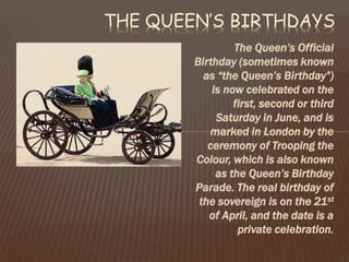 The Queen’s Official
Birthday (sometimes known
as “the Queen’s Birthday”)
is now celebrated on the
first, second or third
Saturday in June, and is
marked in London by the
ceremony of Trooping the
Colour, which is also known
as the Queen’s Birthday
Parade. The real birthday of
the sovereign is on the 21st
of April, and the date is a
private celebration.
THE QUEEN’S BIRTHDAYS
 