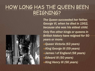 The Queen succeeded her father,
George VI, when he died in 1952,
because she was his eldest child.
Only five other kings or queens in
British history have reigned for 50
years or more:
Queen Victoria (63 years)
King George III (59 years)
James I of England (58 years)
Edward III (50 years)
King Henry III (56 years)
HOW LONG HAS THE QUEEN BEEN
REIGNING?
 