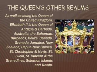 As well as being the Queen of
the United Kingdom,
Elizabeth II is the Queen of
Antigua & Barbuda,
Australia, the Bahamas,
Barbados, Belize, Canada,
Grenada, Jamaica, New
Zealand, Papua New Guinea,
St. Christopher & Nevis, St.
Lucia, St. Vincent & the
Grenadines, Solomon Islands
and Tuvalu.
THE QUEEN’S OTHER REALMS
 