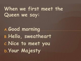 When we first meet the
Queen we say:
A.Good morning
B.Hello, sweatheart
C.Nice to meet you
D.Your Majesty
 