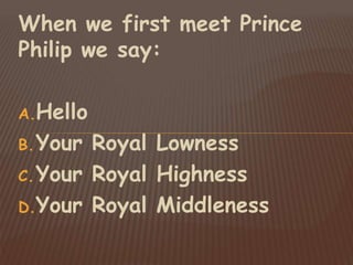 When we first meet Prince
Philip we say:
A.Hello
B.Your Royal Lowness
C.Your Royal Highness
D.Your Royal Middleness
 