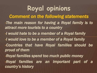 Royal opinions
Comment on the following statements
•The main reason for having a Royal family is to
attract more tourists to a country
•I would hate to be a member of a Royal family
•I would love to be a member of a Royal family
•Countries that have Royal families should be
proud of them
•Royal families spend too much public money
•Royal families are an important part of a
country’s history
 