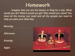 Homework
Imagine that you are the Queen or King for a day. What
would you do? Where would you go? Who would you meet? You
have all the money you need and all the people you need to
help you plan your ideal day.
Morning:
Afternoon:
Evening:
Night:
 