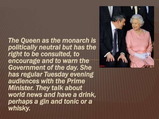 The Queen as the monarch is
politically neutral but has the
right to be consulted, to
encourage and to warn the
Government of the day. She
has regular Tuesday evening
audiences with the Prime
Minister. They talk about
world news and have a drink,
perhaps a gin and tonic or a
whisky.
 